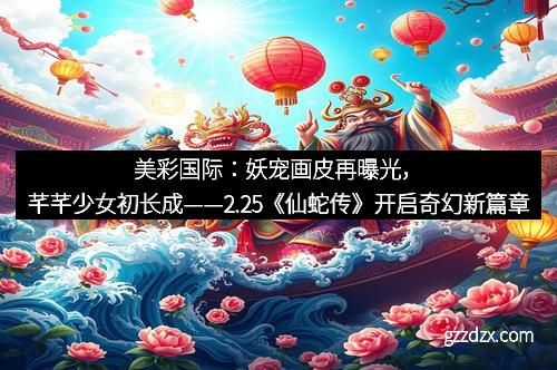 美彩国际：妖宠画皮再曝光，芊芊少女初长成——2.25《仙蛇传》开启奇幻新篇章